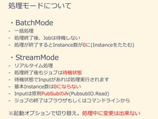 処理モードについて
・BatchMode
- 一括処理
- 処理終了後、Jobは待機しない
- 処理が終了するとInstance数が0に(Instanceをたたむ)
・StreamMode
- リアルタイム処理
- 処理終了後もジョブは待機状態...
