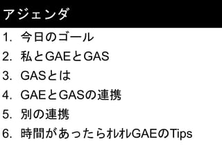アジェンダ
1. 今日のゴール
2. 私とGAEとGAS
3. GASとは
4. GAEとGASの連携
5. 別の連携
6. 時間があったらｵﾚｵﾚGAEのTips
 