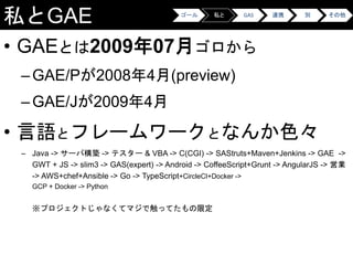 私とGAE
• GAEとは2009年07月ゴロから
–GAE/Pが2008年4月(preview)
–GAE/Jが2009年4月
• 言語とフレームワークとなんか色々
– Java -> サーバ構築 -> テスター & VBA -> C(CGI) -> SAStruts+Maven+Jenkins -> GAE ->
GWT + JS -> slim3 -> GAS(expert) -> Android -> CoffeeScript+Grunt -> AngularJS -> 営業
-> AWS+chef+Ansible -> Go -> TypeScript+CircleCI+Docker ->
GCP + Docker -> Python
※プロジェクトじゃなくてマジで触ってたもの限定
ゴール 私と GAS 連携 別 その他
 