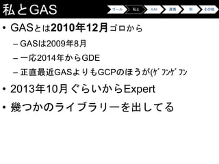 私とGAS
• GASとは2010年12月ゴロから
– GASは2009年8月
– 一応2014年からGDE
– 正直最近GASよりもGCPのほうが(ｹﾞﾌﾝｹﾞﾌﾝ
• 2013年10月ぐらいからExpert
• 幾つかのライブラリーを出してる
ゴール 私と GAS 連携 別 その他
 