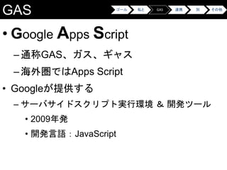 GAS
• Google Apps Script
–通称GAS、ガス、ギャス
–海外圏ではApps Script
• Googleが提供する
– サーバサイドスクリプト実行環境 ＆ 開発ツール
• 2009年発
• 開発言語：JavaScript
ゴール 私と GAS 連携 別 その他
 