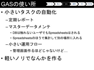 GASの使い所
• 小さいタスクの自動化
–定期レポート
–マスターデータメンテ
• DBは触れないユーザでもSpreadsheetsはされる
• Spreadsheetsのほうで集計して別の場所に入れる
–小さい運用フロー
• 管理画面作るほどじゃないけど…
• 軽いノリでなんかを作る
ゴール 私と GAS 連携 別 その他
 