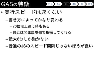 GASの特徴
• 実行スピードは速くない
–書き方によってかなり変わる
• 70倍以上違う時もある
• 最近は開発環境側で指摘してくれる
–最大6分しか動かない
–普通のJSのスピード間隔じゃないほうが良い
ゴール 私と GAS 連携 別 その他
 