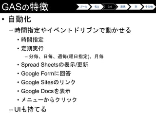GASの特徴
• 自動化
– 時間指定やイベントドリブンで動かせる
• 時間指定
• 定期実行
– 分毎、日毎、週毎(曜日指定)、月毎
• Spread Sheetsの表示/更新
• Google Formに回答
• Google Sitesのリンク
• Google Docsを表示
• メニューからクリック
– UIも持てる
ゴール 私と GAS 連携 別 その他
 