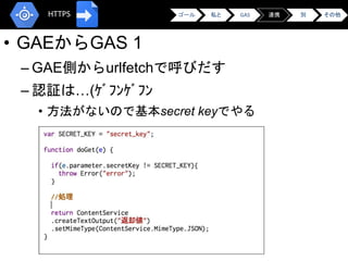 • GAEからGAS 1
– GAE側からurlfetchで呼びだす
– 認証は…(ｹﾞﾌﾝｹﾞﾌﾝ
• 方法がないので基本secret keyでやる
•
ゴール 私と GAS 連携 別 その他HTTPS
 