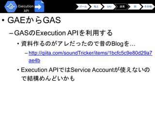 • GAEからGAS
–GASのExecution APIを利用する
• 資料作るのがアレだったので昔のBlogを…
– http://qiita.com/soundTricker/items/1bcfc5c9e80d29a7
ae4b
• Execution APIではService Accountが使えないの
で結構めんどいかも
ゴール 私と GAS 連携 別 その他Execution
API
 