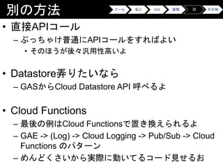 別の方法
• 直接APIコール
– ぶっちゃけ普通にAPIコールをすればよい
• そのほうが後々汎用性高いよ
• Datastore弄りたいなら
– GASからCloud Datastore API 呼べるよ
• Cloud Functions
– 最後の例はCloud Functionsで置き換えられるよ
– GAE -> (Log) -> Cloud Logging -> Pub/Sub -> Cloud
Functions のパターン
– めんどくさいから実際に動いてるコード見せるお
ゴール 私と GAS 連携 別 その他
 