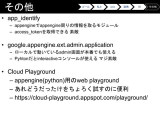 その他
• app_identify
– appengineでappengine周りの情報を取るモジュール
– access_tokenを取得できる 素敵
• google.appengine.ext.admin.application
– ローカルで動いているadmin画面が本番でも使える
– Pyhtonだとinteractiveコンソールが使える マジ素敵
• Cloud Playground
– appengine(python)用のweb playground
– あれどうだったけをちょろく試すのに便利
– https://cloud-playground.appspot.com/playground/
ゴール 私と GAS 連携 別 その他
 