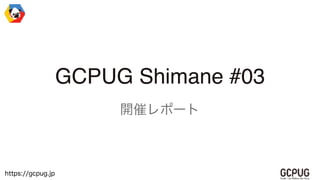https://gcpug.jp
GCPUG Shimane #03
開催レポート
 