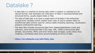 Datalake
? A data lake is a method of storing data within a system or repository,in its
natural format, that facilitates the collocation of data in variousschemata and
structural forms, usually object blobs or files.
? The idea of data lake is to have a single store of all data in the enterprise
ranging from rawdata (which implies exact copy of source system data) to
transformed data whichis used for various tasks including reporting, visualization,
analytics andmachine learning.
? The data lake includes structured data from relationaldatabases (rows and
columns), semi-structured data (CSV, logs, XML, JSON),unstructured data
(emails, documents, PDFs) and even binary data (images, audio,video) thus
creating a centralized data store accommodating all forms of data.
? https://en.wikipedia.org/wiki/Data_lake
 