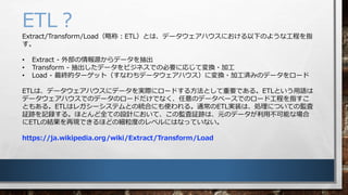 ETL
Extract/Transform/LoadԳƣETLȤϡǩ`ϥˤ¤Τ褦ʹָ̤

? Extract - ⲿԴǩ`
? Transform - ǩ`ӥͥǤαҪˏꤸƉQ?ӹ
? Load - Kĥ`åȣʤǩ`ϥˉQ?ӹgߤΥǩ``
ETLϡǩ`ϥ˥ǩ`gH˥`ɤ뷽ȤҪǤ롣ETLȤZ
ǩ`ϥǤΥǩ`Υ`ɤǤʤΥǩ`٩`ǤΥ`ɹָ̤
Ȥ⤢롣ETLϥ쥬`ƥȤνyϤˤʹ롣ͨETLgװϡIˤĤƤαO
^Eӛh롣ۤȤȫƤOӋˤơαO^EϡԪΥǩ`òܤʈ
ETLνY٬FǤۤɤμȤΥ٥ˤϤʤäƤʤ
https://ja.wikipedia.org/wiki/Extract/Transform/Load
 