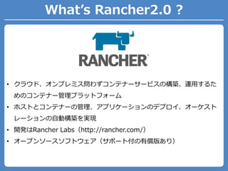 What’s Rancher2.0 ?
• クラウド、オンプレミス問わずコンテナーサービスの構築、運用するた
めのコンテナー管理プラットフォーム
• ホストとコンテナーの管理、アプリケーションのデプロイ、オーケスト
レーションの自動構築を実現
• 開発はRancher Labs（http://rancher.com/）
• オープンソースソフトウェア（サポート付の有償版あり）
 