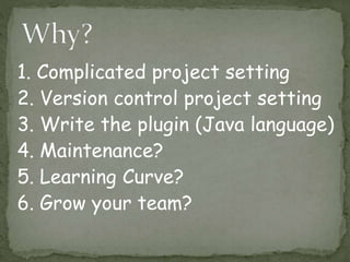 1. Complicated project setting
2. Version control project setting
3. Write the plugin (Java language)
4. Maintenance?
5. Learning Curve?
6. Grow your team?
 