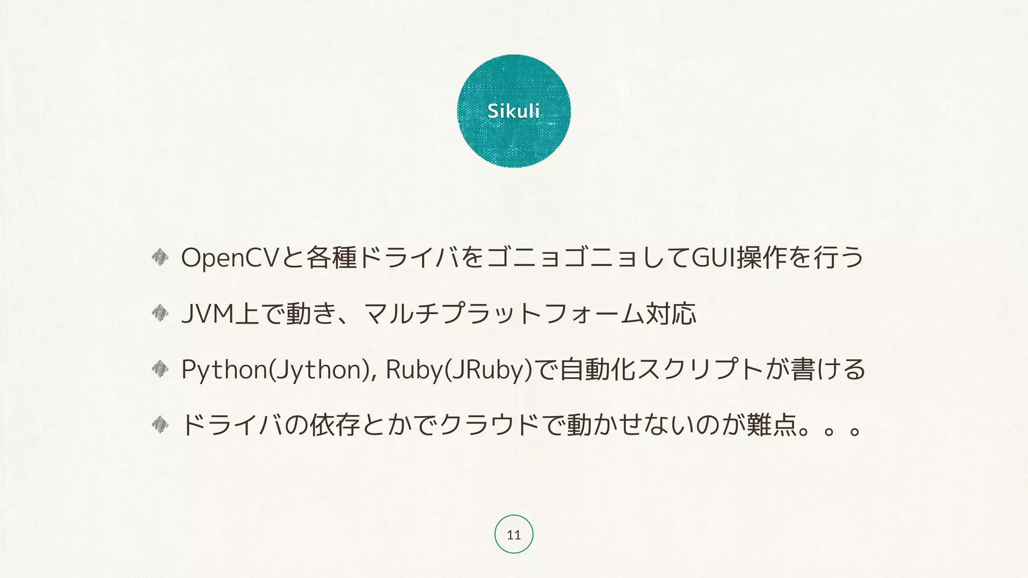 Sikuli
11
OpenCVと各種ドライバをゴニョゴニョしてGUI操作を行う
JVM上で動き、マルチプラットフォーム対応
Python(Jython), Ruby(JRuby)で自動化スクリプトが書ける
ドライバの依存とかでクラウドで動かせないのが難点。。。
 