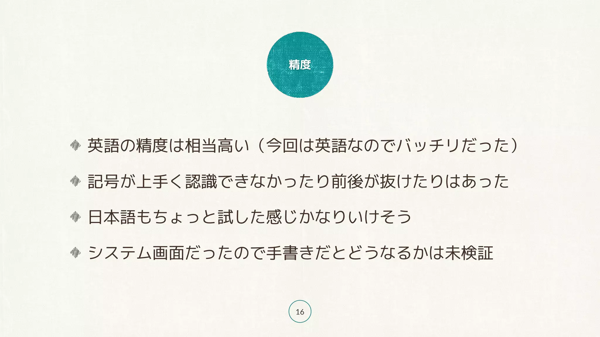 精度
16
英語の精度は相当高い（今回は英語なのでバッチリだった）
記号が上手く認識できなかったり前後が抜けたりはあった
日本語もちょっと試した感じかなりいけそう
システム画面だったので手書きだとどうなるかは未検証
 