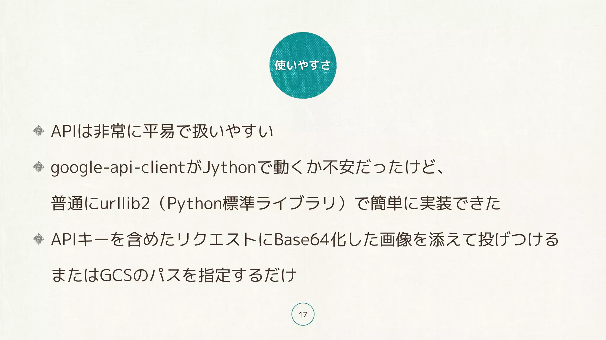 使いやすさ
17
APIは非常に平易で扱いやすい
google-api-clientがJythonで動くか不安だったけど、 
普通にurllib2（Python標準ライブラリ）で簡単に実装できた
APIキーを含めたリクエストにBase64化した画像を添えて投げつける 
またはGCSのパスを指定するだけ
 