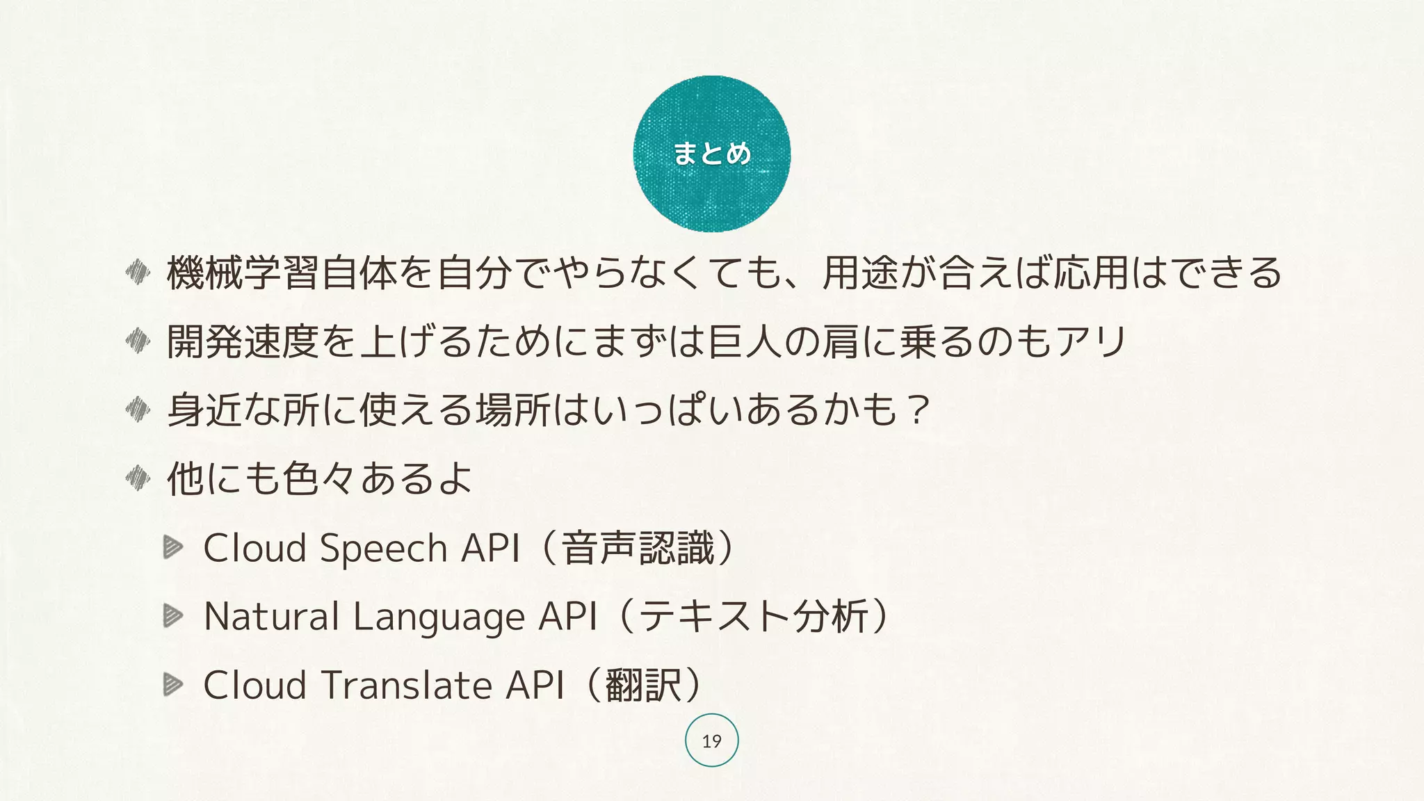 まとめ
19
機械学習自体を自分でやらなくても、用途が合えば応用はできる
開発速度を上げるためにまずは巨人の肩に乗るのもアリ
身近な所に使える場所はいっぱいあるかも？
他にも色々あるよ
Cloud Speech API（音声認識）
Natural Language API（テキスト分析）
Cloud Translate API（翻訳）
 