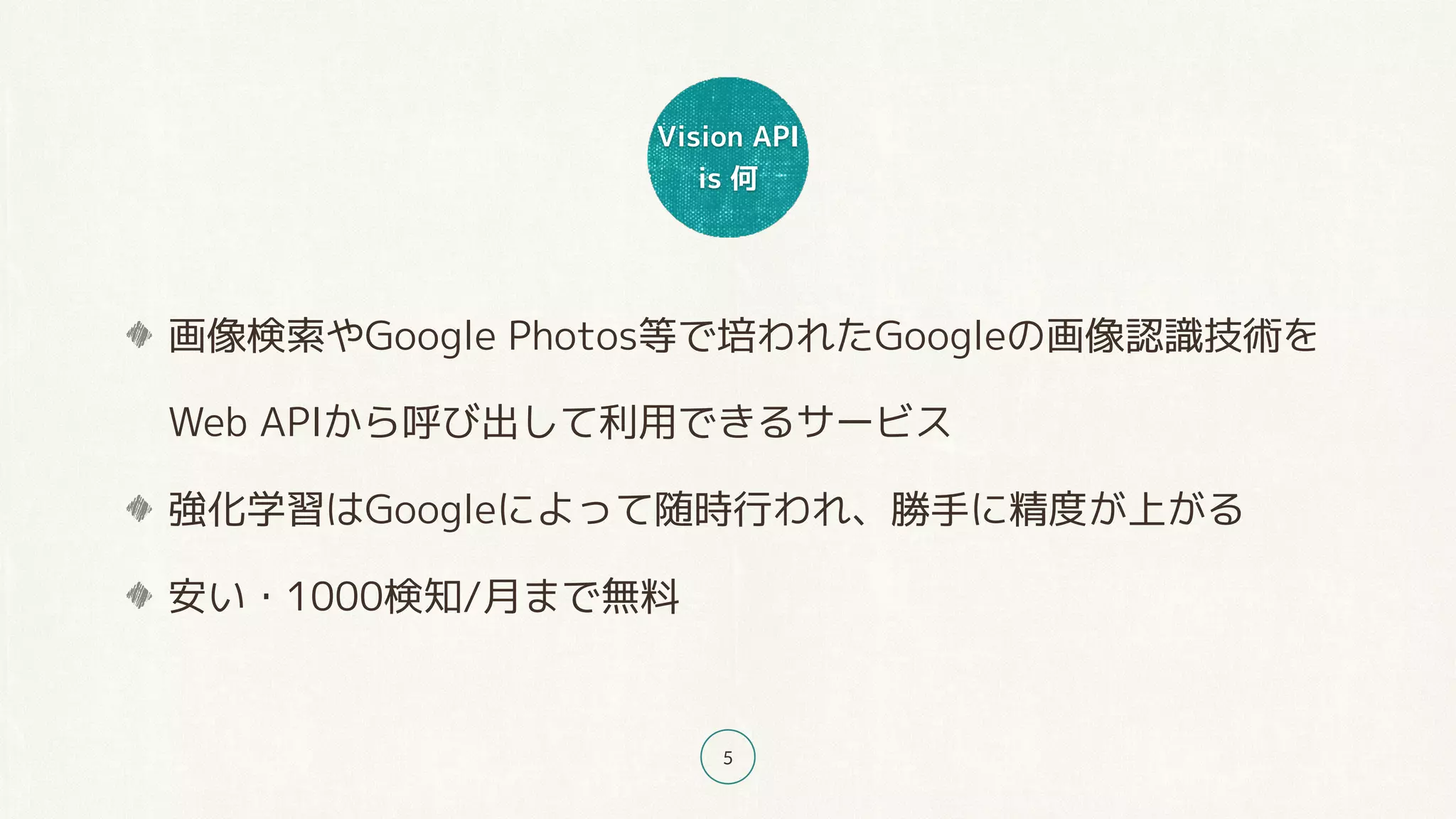 Vision API
is 何
5
画像検索やGoogle Photos等で培われたGoogleの画像認識技術を 
Web APIから呼び出して利用できるサービス
強化学習はGoogleによって随時行われ、勝手に精度が上がる
安い・1000検知/月まで無料
 