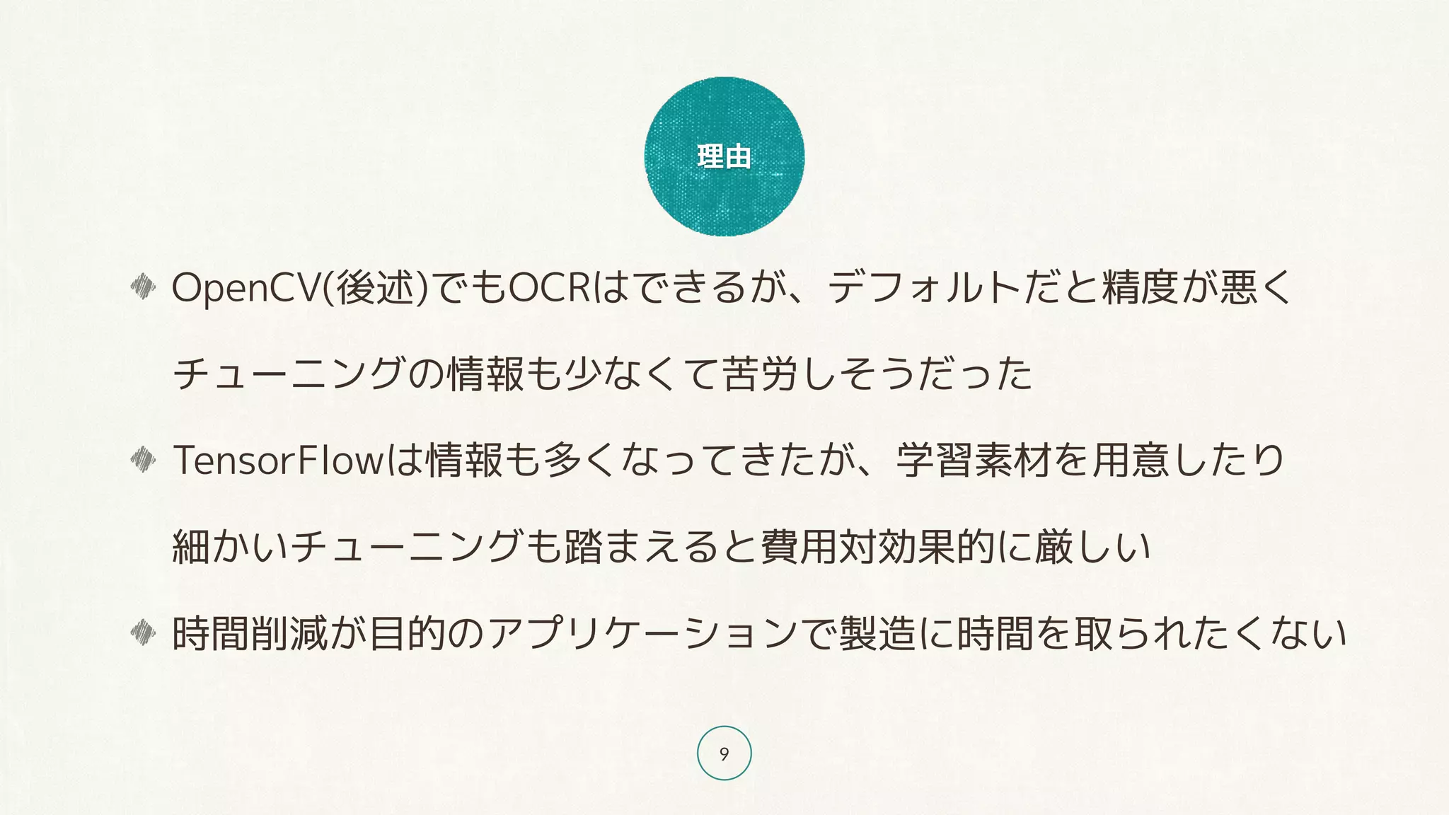 理由
9
OpenCV(後述)でもOCRはできるが、デフォルトだと精度が悪く 
チューニングの情報も少なくて苦労しそうだった
TensorFlowは情報も多くなってきたが、学習素材を用意したり 
細かいチューニングも踏まえると費用対効果的に厳しい
時間削減が目的のアプリケーションで製造に時間を取られたくない
 