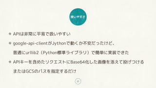 ʹ䤹
17
APIϷǳƽפǒQ䤹
google-api-clientJythonǄӤäɡ?
ͨurllib2Python˜ʥ饤֥꣩ǺgˌgװǤ
API`򺬤᤿ꥯȤBase64ͶĤ?
ޤGCSΥѥָ
 