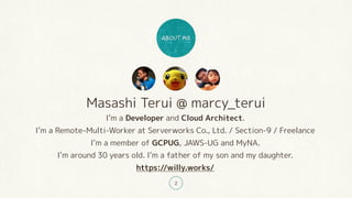 Masashi Terui @ marcy_terui
Im a Developer and Cloud Architect.
Im a Remote-Multi-Worker at Serverworks Co., Ltd. / Section-9 / Freelance
Im a member of GCPUG, JAWS-UG and MyNA.
Im around 30 years old. Im a father of my son and my daughter.
https://willy.works/
2
 