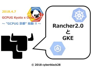 2018.4.7
GCPUG Kyoto x Osaka
～ ”GCPUG 京都“ 始動 !! ～
Rancher2.0
と
GKE
© 2018 cyberblack28
 