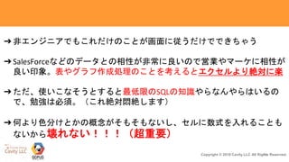 35Copyright © 2018 Cavity.LLC All Rights Reserved.
➔非エンジニアでもこれだけのことが画面に従うだけでできちゃう
➔SalesForceなどのデータとの相性が非常に良いので営業やマーケに相性が
良い印象。表やグラフ作成処理のことを考えるとエクセルより絶対に楽
➔ただ、使いこなそうとすると最低限のSQLの知識やらなんやらはいるの
で、勉強は必須。（これ絶対悶絶します）
➔何より色分けとかの概念がそもそもないし、セルに数式を入れることも
ないから壊れない！！！（超重要）
 