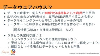 4Copyright © 2018 Cavity.LLC All Rights Reserved.
データウェアハウス？
● データの倉庫で、何らかの判断や分析材料として利用が主目的
● SAP/Oracleなどが代表格で、専門のSEが運用することも多い
● データマイニングツールと呼ばれる分析ツールの利用
● データマートと呼ばれる利用目的別のＤＢを作るケースも多い
（顧客情報(CRM) + 自社売上管理DB など）
● ＤＢとの決定的な違いは
○ トランザクションレベルでの性能は期待しない
○ 更新しない（する場合は追加、もしくはコピーで再度マート化
○ 削除なし（する場合はデータセットもろとも削除
 