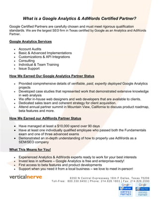 What is a Google Analytics & AdWords Certified Partner?
Google Certified Partners are carefully chosen and must meet rigorous qualification
standards. We are the largest SEO firm in Texas certified by Google as an Analytics and AdWords
Partner.

Google Analytics Services

   •   Account Audits
   •   Basic & Advanced Implementations
   •   Customizations & API Integrations
   •   Consulting
   •   Individual & Team Training
   •   Issue Support

How We Earned Our Google Analytics Partner Status

   •   Provided comprehensive details of verifiable, paid, expertly deployed Google Analytics
       projects
   •   Developed case studies that represented work that demonstrated extensive knowledge
       in web analysis
   •   We offer in-house web designers and web developers that are available to clients.
   •   Dedicated sales team and coherent strategy for client acquisition.
   •   Attend annual partner summit in Mountain View, California to discuss product roadmap,
       beta features and more.

How We Earned our AdWords Partner Status

   • Have managed at least a $10,000 spend over 90 days
   • Have at least one individually qualified employee who passed both the Fundamentals
     exam and one of three advanced exams
   • Demonstrated an in-depth understanding of how to properly use AdWords as a
     SEM/SEO company

What This Means for You!

   •   Experienced Analytics & AdWords experts ready to work for your best interests
   •   Invest less in software – Google Analytics is free and enterprise-ready!
   •   First access to beta features and product developments
   •   Support when you need it from a local business – we love to meet in-person!

                                         8350 N Central Expressway 16th F Dallas, Texas 75206
                             Toll-Free: 800.330.9450 | Phone: 214.826.1803 | Fax: 214.826.2090
 