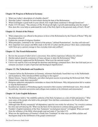 P a g e | 3
The Great Controversy Study Guide
Chapter 10: Progress of Reform in Germany
1. What was Luther‟s description of a healthy church?
2. Describe Luther‟s rationale for nonviolence during the heat of the Reformation.
3. When God begins a good work in your church, how might Satan counteract it through fanaticism?
4. Psalm 119:130 states: “The entrance of Thy Word giveth light; it giveth understanding unto the simple.”
How does this verse help us understand the work of the Holy Spirit in the personal study of God‟s Word?
Chapter 11: Protest of the Princes
1. What compromise was offered to the princes in favor of the Reformation by the Church of Rome? Why did
the princes refuse it?
2. Explain the concept of religious freedom.
3. What principles, contained in the “protest of the princes,” defined Protestantism? Are they still relevant?
4. How important were prayer and Bible study in the life of Luther and the princes? How does a relationship
with Christ give a person courage to face everyday trials and conflicts?
Chapter 12: The French Reformation
1. Review the account of John Calvin‟s conversion. How did his experience influence his reforms?
2. Did the radical attack by extremists in France advance or deter the Reformation? Why?
3. France vigorously suppressed the Reformation. What were the national results?
4. Calvin was used by God even though his doctrines and theology contained flaws. How has God used you or
someone you know in spite of personal and theological imperfections?
Chapter 13: The Netherlands and Scandinavia
1. Centuries before the Reformation in Germany, reformers had already found their way to the Netherlands
and Scandinavia. Who introduced Bible teachings to this region?
2. Menno Simons, Tausen of Denmark, and others had great success in preaching the Reformed faith. What
characteristics made them successful?
3. Religious authorities attempted to intimidate or silence the Reformers. Why did persecution fail to weaken
or stop the Reformation?
4. Scandinavian students at Wittenberg eagerly returned to their country with Reformed views. How should
Seventh-day Adventist universities and colleges train students to be reformers and missionaries?
Chapter 14: Later English Reformers
1. The Reformers held to “the infallible authority of the Holy Scriptures as a rule of faith and practice.” Who
were some of the people who held to this principle? How did their commitment to the Word affect their
lives and ministry?
2. Although John Wesley renounced “all dependence upon his own works for salvation,” he vowed to continue
his strict and self-denying life. What was the basis for his decision to continue doing good works?
3. Tyndale‟s English translation of the New Testament “excited great interest” in England. What can result
from the influence of the Bible when people read and study it? See John 8:32.
4. What was the significance of Erasmus‟s Greek New Testament? In what ways can Bible scholars and
theologians help in the fulfillment of the gospel commission?
 