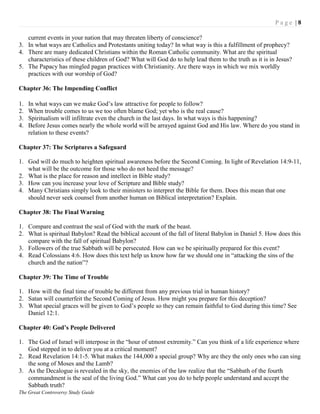 P a g e | 8
The Great Controversy Study Guide
current events in your nation that may threaten liberty of conscience?
3. In what ways are Catholics and Protestants uniting today? In what way is this a fulfillment of prophecy?
4. There are many dedicated Christians within the Roman Catholic community. What are the spiritual
characteristics of these children of God? What will God do to help lead them to the truth as it is in Jesus?
5. The Papacy has mingled pagan practices with Christianity. Are there ways in which we mix worldly
practices with our worship of God?
Chapter 36: The Impending Conflict
1. In what ways can we make God‟s law attractive for people to follow?
2. When trouble comes to us we too often blame God; yet who is the real cause?
3. Spiritualism will infiltrate even the church in the last days. In what ways is this happening?
4. Before Jesus comes nearly the whole world will be arrayed against God and His law. Where do you stand in
relation to these events?
Chapter 37: The Scriptures a Safeguard
1. God will do much to heighten spiritual awareness before the Second Coming. In light of Revelation 14:9-11,
what will be the outcome for those who do not heed the message?
2. What is the place for reason and intellect in Bible study?
3. How can you increase your love of Scripture and Bible study?
4. Many Christians simply look to their ministers to interpret the Bible for them. Does this mean that one
should never seek counsel from another human on Biblical interpretation? Explain.
Chapter 38: The Final Warning
1. Compare and contrast the seal of God with the mark of the beast.
2. What is spiritual Babylon? Read the biblical account of the fall of literal Babylon in Daniel 5. How does this
compare with the fall of spiritual Babylon?
3. Followers of the true Sabbath will be persecuted. How can we be spiritually prepared for this event?
4. Read Colossians 4:6. How does this text help us know how far we should one in “attacking the sins of the
church and the nation”?
Chapter 39: The Time of Trouble
1. How will the final time of trouble be different from any previous trial in human history?
2. Satan will counterfeit the Second Coming of Jesus. How might you prepare for this deception?
3. What special graces will be given to God‟s people so they can remain faithful to God during this time? See
Daniel 12:1.
Chapter 40: God’s People Delivered
1. The God of Israel will interpose in the “hour of utmost extremity.” Can you think of a life experience where
God stepped in to deliver you at a critical moment?
2. Read Revelation 14:1-5. What makes the 144,000 a special group? Why are they the only ones who can sing
the song of Moses and the Lamb?
3. As the Decalogue is revealed in the sky, the enemies of the law realize that the “Sabbath of the fourth
commandment is the seal of the living God.” What can you do to help people understand and accept the
Sabbath truth?
 