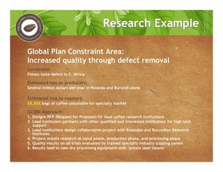 Constraint:
Potato taste defect in E. Africa
Estimated loss to producers:
Several million dollars per year in Rwanda and Burundi alone
Estimated loss to roasters:
XX,XXX bags of coffee unsuitable for specialty market
GCQRI Approach:
1. Designs RFP (Request for Proposal) for lead coffee research institutions
2. Lead institution partners with other qualified and interested institutions for high tech
support
3. Lead institutions design collaborative project with Rwandan and Burundian Research
Institutes
4. Project entails research at input phase, production phase, and processing phase
5. Quality results on all trials evaluated by trained specialty industry cupping panels
6. Results lead to new dry processing equipment with ‘potato laser beams’
Global Plan Constraint Area:
Increased quality through defect removal
Research ExampleResearch Example
 