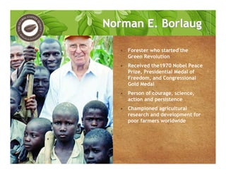 • Forester who started the
Green Revolution
• Received the1970 Nobel Peace
Prize, Presidential Medal of
Freedom, and Congressional
Gold Medal
• Person of courage, science,
action and persistence
• Championed agricultural
research and development for
poor farmers worldwide
Norman E. BorlaugNorman E. Borlaug
 