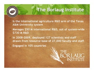 The Borlaug InstituteThe Borlaug Institute
• Is the international agriculture R&D arm of the Texas
A&M University system
• Manages $50 M international R&D, out of system-wide
$730 M R&D
• In 2008-2009, deployed 127 scientists and staff
drawn from resource base of 27,000 faculty and staff
• Engaged in 105 countries
 