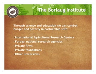 The Borlaug InstituteThe Borlaug Institute
Through science and education we can combat
hunger and poverty in partnership with:
•International Agricultural Research Centers
•Foreign national research agencies
•Private firms
•Private foundations
•Other universities
 