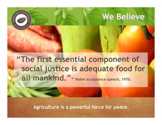 We BelieveWe Believe
“The first essential component of
social justice is adequate food for
all mankind.”–Nobel acceptance speech, 1970.
Agriculture is a powerful force for peace.
 