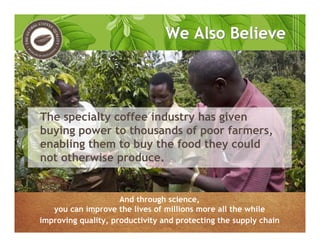 We Also BelieveWe Also Believe
The specialty coffee industry has given
buying power to thousands of poor farmers,
enabling them to buy the food they could
not otherwise produce.
And through science,
you can improve the lives of millions more all the while
improving quality, productivity and protecting the supply chain
 