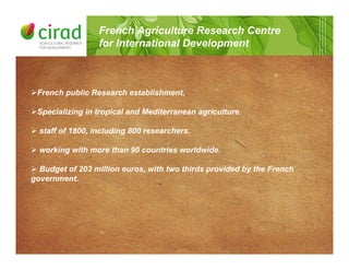 !French public Research establishment,
!Specializing in tropical and Mediterranean agriculture.
! staff of 1800, including 800 researchers.
! working with more than 90 countries worldwide.
! Budget of 203 million euros, with two thirds provided by the French
government.
French Agriculture Research Centre
for International Development
 