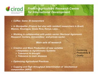 ! Coffee: Some 30 researchers
! In Montpellier (France) but also with resident researchers in Brazil,
Mexico, Nicaragua, Costa Rica, Kenya, Laos…
! Working in collaboration with public sector (Nacional Agronomic
Research Centers, Universities) and private sector.
Main axis of research
! Creation and Mass Production of new varieties
!Adaptation to Agroforestry Systems
! Tolerance to drought
! Tolerance to main diseases
! Optimizing Agricultural Practices
! Cupping and High throughput determination of biochemical
composition (NIRS)
French Agriculture Research Centre
for International Development
Combining
Productivity &
Quality
 