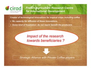 French Agriculture Research Centre
for International Development
Creator of technological innovations for tropical crops including coffee
! No capacity for diffusion of these innovations.
! Some kind of frustration: do not reach/ benefit the producers
Impact of the research
towards beneficiaries ?
Strategic Alliance with Private Coffee players
 