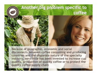 Because of geographic, economic and social
disconnects between coffee consuming and producing
countries and the disparate nature of the specialty
industry, very little has been invested to increase cup
quality, production of quality coffee or to protect the
quality coffee supply chain
Another big problem specific to
coffee
Another big problem specific to
coffee
 