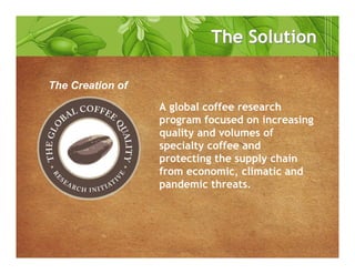 A global coffee research
program focused on increasing
quality and volumes of
specialty coffee and
protecting the supply chain
from economic, climatic and
pandemic threats.
The Creation of
The SolutionThe Solution
 