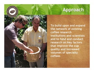 To build upon and expand
the network of existing
coffee research
institutions and scientists
and to fund and conduct
research on key factors
that improve the cup
quality and increased
volumes of specialty
coffees
ApproachApproach
 