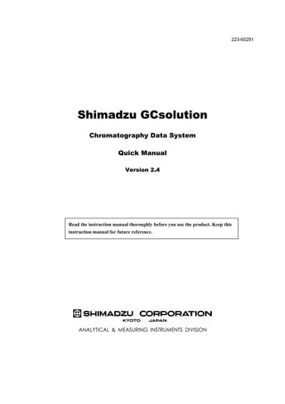 Shimadzu GCsolution
Chromatography Data System
Quick Manual
Version 2.4
Read the instruction manual thoroughly before you use the product. Keep this
instruction manual for future reference.
223-60291
 