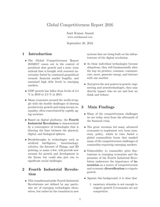 Global Competitiveness Report 2016
Amit Kumar Anand
www.amitkanand.com
September 28, 2016
1 Introduction
• The Global Competitiveness Report
20162017 comes out in the context of
persistent slow growth and a near- term
outlook that is fraught with renewed un-
certainty fueled by continued geopolitical
turmoil, ﬁnancial market fragility, and
sustained high debt levels in emerging
markets.
• GDP growth has fallen from levels of 4.4
% in 2010 to 2.5 % in 2015.
• Many economies around the world strug-
gle with the double challenges of slowing
productivity growth and rising income in-
equality, often exacerbated by rapidly ag-
ing societies.
• Based on digital platforms, the Fourth
Industrial Revolution is characterized
by a convergence of technologies that is
blurring the lines between the physical,
digital, and biological spheres.
• Breakthroughs in technologies such as
artiﬁcial intelligence, biotechnology,
robotics, the Internet of Things, and 3D
printing, to name a few, will provide new
avenues for growth and development in
the future but could also give rise to
signiﬁcant social challenges.
2 Fourth Industrial Revolu-
tion
• This transformationthe Fourth Industrial
Revolutionis not deﬁned by any partic-
ular set of emerging technologies them-
selves, but rather by the transition to new
systems that are being built on the infras-
tructure of the digital revolution.
• As these individual technologies become
ubiquitous, they will fundamentally alter
the way we produce, consume, communi-
cate, move, generate energy, and interact
with one another.
• And given the new powers in genetic engi-
neering and neurotechnologies, they may
directly impact who we are and how we
think and behave.
3 Main Findings
• Many of the competitiveness challenges
we see today stem from the aftermath of
the ﬁnancial crisis.
• The great recession led many advanced
economies to implement very loose mon-
etary policy, which in turn fueled a
global commodities boom that masked
many of the competitiveness challenges of
commodity-exporting emerging markets.
• Vulnerability to commodity price ﬂuc-
tuations in emerging economies and the
promises of the Fourth Industrial Revo-
lution underscore the importance of in-
novation as a source of competitiveness
and economic diversiﬁcation to reignite
growth.
• Against this background, it is clear that
1. monetary stimulus is not enough to
reignite growth if economies are not
competitive.
1
 