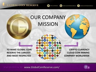 12 
23 
TO MAKE GLOBAL COIN RESERVE THE LARGEST AND MOST RESPECTED 
CRYPTO CURRENCY CLOUD COIN MINING COMPANY WORLDWIDE 
There are many variations of passages of Lorem Ipsum available. 
F 
OUR COMPANY 
MISSION  