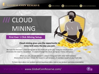 15 
23 
Cloud mining gives you the opportunity to 
mine GCR coins the day you join. 
We have the first ever 1 click mining and we do all the set up for you. Using our cloud services eliminates the need for equipment. It is done through the cloud, saving you money and space. 
CLOUD 
MINING 
/// 
First Ever 1 Click Mining Setup. 
When you join, you are placed in a cloud mining pool with other GCR members. Once a block has been mined, the reward is split between all members based on your hash rate. 
To learn more about our product and mining please take a look at our product overview presentation.  