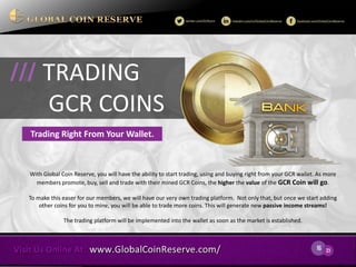 16 
23 
With Global Coin Reserve, you will have the ability to start trading, using and buying right from your GCR wallet. As more members promote, buy, sell and trade with their mined GCR Coins, the higher the value of the GCR Coin will go. 
To make this easer for our members, we will have our very own trading platform. Not only that, but once we start adding other coins for you to mine, you will be able to trade more coins. This will generate new passive income streams! 
The trading platform will be implemented into the wallet as soon as the market is established. 
TRADING 
GCR COINS 
/// 
Trading Right From Your Wallet.  