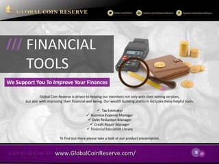 18 
23 
Global Coin Reserve is driven to helping our members not only with their mining services, but also with improving their financial well being. Our wealth building platform includes these helpful tools: 
 Tax Estimator 
Business Expense Manager 
Debt Reduction Manager 
Credit Repair Manager 
Financial Education Library 
To find out more please take a look at our product presentation. 
FINANCIAL 
TOOLS 
/// 
We Support You To Improve Your Finances  