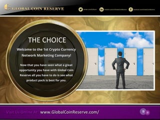 19 
23 
THE CHOICE 
Welcome to the 1st Crypto Currency Network Marketing Company! 
Now that you have seen what a great opportunity you have with Global Coin Reserve all you have to do is see what product pack is best for you.  